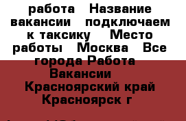 работа › Название вакансии ­ подключаем к таксику  › Место работы ­ Москва - Все города Работа » Вакансии   . Красноярский край,Красноярск г.